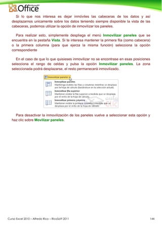 Curso Excel 2010 – Alfredo Rico – RicoSoft 2011 144
Si lo que nos interesa es dejar inmóviles las cabeceras de los datos y así
desplazarnos unicamente sobre los datos teniendo siempre disponible la vista de las
cabeceras, podemos utilizar la opción de inmovilizar los paneles.
Para realizar esto, simplemente despliega el menú Inmovilizar paneles que se
encuentra en la pestaña Vista. Si te interesa mantener la primera fila (como cabecera)
o la primera columna (para que ejerza la misma función) selecciona la opción
correspondiente
En el caso de que lo que quisieses inmovilizar no se encontrase en esas posiciones
selecciona el rango de celdas y pulsa la opción Inmovilizar paneles. La zona
seleccionada podrá desplazarse, el resto permanecerá inmovilizado.
Para desactivar la inmovilización de los paneles vuelve a seleccionar esta opción y
haz clic sobre Movilizar paneles.
 