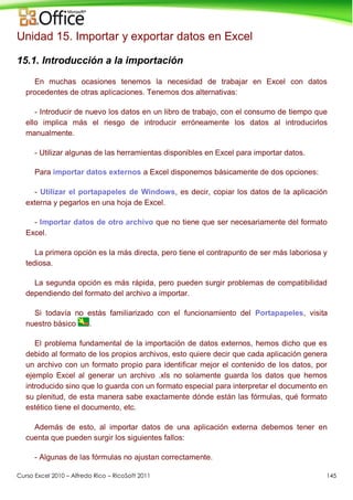 Curso Excel 2010 – Alfredo Rico – RicoSoft 2011 145
Unidad 15. Importar y exportar datos en Excel
15.1. Introducción a la importación
En muchas ocasiones tenemos la necesidad de trabajar en Excel con datos
procedentes de otras aplicaciones. Tenemos dos alternativas:
- Introducir de nuevo los datos en un libro de trabajo, con el consumo de tiempo que
ello implica más el riesgo de introducir erróneamente los datos al introducirlos
manualmente.
- Utilizar algunas de las herramientas disponibles en Excel para importar datos.
Para importar datos externos a Excel disponemos básicamente de dos opciones:
- Utilizar el portapapeles de Windows, es decir, copiar los datos de la aplicación
externa y pegarlos en una hoja de Excel.
- Importar datos de otro archivo que no tiene que ser necesariamente del formato
Excel.
La primera opción es la más directa, pero tiene el contrapunto de ser más laboriosa y
tediosa.
La segunda opción es más rápida, pero pueden surgir problemas de compatibilidad
dependiendo del formato del archivo a importar.
Si todavía no estás familiarizado con el funcionamiento del Portapapeles, visita
nuestro básico .
El problema fundamental de la importación de datos externos, hemos dicho que es
debido al formato de los propios archivos, esto quiere decir que cada aplicación genera
un archivo con un formato propio para identificar mejor el contenido de los datos, por
ejemplo Excel al generar un archivo .xls no solamente guarda los datos que hemos
introducido sino que lo guarda con un formato especial para interpretar el documento en
su plenitud, de esta manera sabe exactamente dónde están las fórmulas, qué formato
estético tiene el documento, etc.
Además de esto, al importar datos de una aplicación externa debemos tener en
cuenta que pueden surgir los siguientes fallos:
- Algunas de las fórmulas no ajustan correctamente.
 