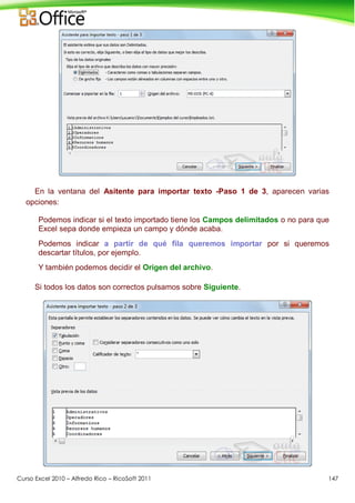 Curso Excel 2010 – Alfredo Rico – RicoSoft 2011 147
En la ventana del Asitente para importar texto -Paso 1 de 3, aparecen varias
opciones:
Podemos indicar si el texto importado tiene los Campos delimitados o no para que
Excel sepa donde empieza un campo y dónde acaba.
Podemos indicar a partir de qué fila queremos importar por si queremos
descartar títulos, por ejemplo.
Y también podemos decidir el Origen del archivo.
Si todos los datos son correctos pulsamos sobre Siguiente.
 