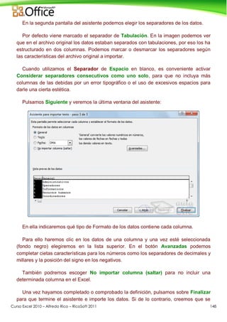 Curso Excel 2010 – Alfredo Rico – RicoSoft 2011 148
En la segunda pantalla del asistente podemos elegir los separadores de los datos.
Por defecto viene marcado el separador de Tabulación. En la imagen podemos ver
que en el archivo original los datos estaban separados con tabulaciones, por eso los ha
estructurado en dos columnas. Podemos marcar o desmarcar los separadores según
las características del archivo original a importar.
Cuando utilizamos el Separador de Espacio en blanco, es conveniente activar
Considerar separadores consecutivos como uno solo, para que no incluya más
columnas de las debidas por un error tipográfico o el uso de excesivos espacios para
darle una cierta estética.
Pulsamos Siguiente y veremos la última ventana del asistente:
En ella indicaremos qué tipo de Formato de los datos contiene cada columna.
Para ello haremos clic en los datos de una columna y una vez esté seleccionada
(fondo negro) elegiremos en la lista superior. En el botón Avanzadas podemos
completar cietas características para los números como los separadores de decimales y
millares y la posición del signo en los negativos.
También podremos escoger No importar columna (saltar) para no incluir una
determinada columna en el Excel.
Una vez hayamos completado o comprobado la definición, pulsamos sobre Finalizar
para que termine el asistente e importe los datos. Si de lo contrario, creemos que se
 