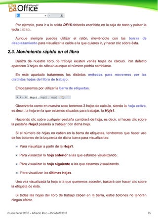 Curso Excel 2010 – Alfredo Rico – RicoSoft 2011 15
Por ejemplo, para ir a la celda DF15 deberás escribirlo en la caja de texto y pulsar la
tecla INTRO.
Aunque siempre puedes utilizar el ratón, moviéndote con las barras de
desplazamiento para visualizar la celda a la que quieres ir, y hacer clic sobre ésta.
2.3. Movimiento rápido en el libro
Dentro de nuestro libro de trabajo existen varias hojas de cálculo. Por defecto
aparecen 3 hojas de cálculo aunque el número podría cambiarse.
En este apartado trataremos los distintos métodos para movernos por las
distintas hojas del libro de trabajo.
Empezaremos por utilizar la barra de etiquetas.
Observarás como en nuestro caso tenemos 3 hojas de cálculo, siendo la hoja activa,
es decir, la hoja en la que estamos situados para trabajar, la Hoja1.
Haciendo clic sobre cualquier pestaña cambiará de hoja, es decir, si haces clic sobre
la pestaña Hoja3 pasarás a trabajar con dicha hoja.
Si el número de hojas no caben en la barra de etiquetas, tendremos que hacer uso
de los botones de la izquierda de dicha barra para visualizarlas:
Para visualizar a partir de la Hoja1.
Para visualizar la hoja anterior a las que estamos visualizando.
Para visualizar la hoja siguiente a las que estamos visualizando.
Para visualizar las últimas hojas.
Una vez visualizada la hoja a la que queremos acceder, bastará con hacer clic sobre
la etiqueta de ésta.
Si todas las hojas del libro de trabajo caben en la barra, estos botones no tendrán
ningún efecto.
 