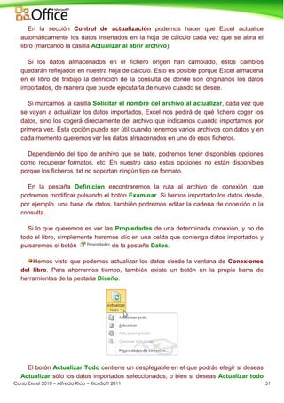 Curso Excel 2010 – Alfredo Rico – RicoSoft 2011 151
En la sección Control de actualización podemos hacer que Excel actualice
automáticamente los datos insertados en la hoja de cálculo cada vez que se abra el
libro (marcando la casilla Actualizar al abrir archivo).
Si los datos almacenados en el fichero origen han cambiado, estos cambios
quedarán reflejados en nuestra hoja de cálculo. Esto es posible porque Excel almacena
en el libro de trabajo la definición de la consulta de donde son originarios los datos
importados, de manera que puede ejecutarla de nuevo cuando se desee.
Si marcamos la casilla Solicitar el nombre del archivo al actualizar, cada vez que
se vayan a actualizar los datos importados, Excel nos pedirá de qué fichero coger los
datos, sino los cogerá directamente del archivo que indicamos cuando importamos por
primera vez. Esta opción puede ser útil cuando tenemos varios archivos con datos y en
cada momento queremos ver los datos almacenados en uno de esos ficheros.
Dependiendo del tipo de archivo que se trate, podremos tener disponibles opciones
como recuperar formatos, etc. En nuestro caso estas opciones no están disponibles
porque los ficheros .txt no soportan ningún tipo de formato.
En la pestaña Definición encontraremos la ruta al archivo de conexión, que
podremos modificar pulsando el botón Examinar. Si hemos importado los datos desde,
por ejemplo, una base de datos, también podremos editar la cadena de conexión o la
consulta.
Si lo que queremos es ver las Propiedades de una determinada conexión, y no de
todo el libro, simplemente haremos clic en una celda que contenga datos importados y
pulsaremos el botón de la pestaña Datos.
Hemos visto que podemos actualizar los datos desde la ventana de Conexiones
del libro. Para ahorrarnos tiempo, también existe un botón en la propia barra de
herramientas de la pestaña Diseño.
El botón Actualizar Todo contiene un desplegable en el que podrás elegir si deseas
Actualizar sólo los datos importados seleccionados, o bien si deseas Actualizar todo
 