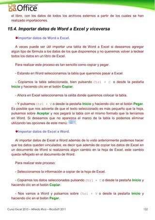 Curso Excel 2010 – Alfredo Rico – RicoSoft 2011 152
el libro, con los datos de todos los archivos externos a partir de los cuales se han
realizado importaciones.
15.4. Importar datos de Word a Excel y viceversa
Importar datos de Word a Excel.
A veces puede ser útil importar una tabla de Word a Excel si deseamos agregar
algún tipo de fórmula a los datos de los que disponemos y no queremos volver a teclear
todos los datos en un libro de Excel.
Para realizar este proceso es tan sencillo como copiar y pegar.
- Estando en Word seleccionamos la tabla que queremos pasar a Excel.
- Copiamos la tabla seleccionada, bien pulsando Ctrl + C o desde la pestaña
Inicio y haciendo clic en el botón Copiar.
- Ahora en Excel seleccionamos la celda donde queremos colocar la tabla.
- Y pulsamos Ctrl + V o desde la pestaña Inicio y haciendo clic en el botón Pegar.
Es posible que nos advierta de que el texto seleccionado es más pequeño que la hoja,
pulsamos sobre Aceptar y nos pegará la tabla con el mismo formato que la teníamos
en Word. Si deseamos que no aparezca el marco de la tabla lo podemos eliminar
utilizando las opciones de este menú: .
Importar datos de Excel a Word.
Al importar datos de Excel a Word además de lo visto anteriormente podemos hacer
que los datos queden vinculados, es decir que además de copiar los datos de Excel en
un documento de Word si realizamos algún cambio en la hoja de Excel, este cambio
queda reflejado en el documento de Word.
Para realizar este proceso:
- Seleccionamos la información a copiar de la hoja de Excel.
- Copiamos los datos seleccionados pulsando Ctrl + C o desde la pestaña Inicio y
haciendo clic en el botón Copiar.
- Nos vamos a Word y pulsamos sobre Ctrl + V o desde la pestaña Inicio y
haciendo clic en el botón Pegar.
 