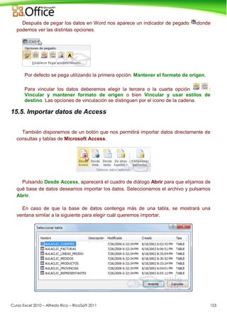 Curso Excel 2010 – Alfredo Rico – RicoSoft 2011 153
Después de pegar los datos en Word nos aparece un indicador de pegado donde
podemos ver las distintas opciones.
Por defecto se pega utilizando la primera opción: Mantener el formato de origen.
Para vincular los datos deberemos elegir la tercera o la cuarta opción :
Vincular y mantener formato de origen o bien Vincular y usar estilos de
destino. Las opciones de vinculación se distinguen por el icono de la cadena.
15.5. Importar datos de Access
También disponemos de un botón que nos permitirá importar datos directamente de
consultas y tablas de Microsoft Access.
Pulsando Desde Access, aparecerá el cuadro de diálogo Abrir para que elijamos de
qué base de datos deseamos importar los datos. Seleccionamos el archivo y pulsamos
Abrir.
En caso de que la base de datos contenga más de una tabla, se mostrará una
ventana similar a la siguiente para elegir cuál queremos importar.
 