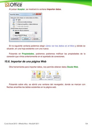 Curso Excel 2010 – Alfredo Rico – RicoSoft 2011 154
Al pulsar Aceptar, se mostrará la ventana Importar datos.
En la siguiente ventana podemos elegir cómo ver los datos en el libro y dónde se
situarán, en una hoja existente o en una nueva.
Pulsando en Propiedades, podremos podremos mdificar las propiedades de la
conexión que vimos anteriormente en el apartado de conexiones.
15.6. Importar de una página Web
Otra herramienta para importar datos, nos permite obtener datos Desde Web.
Pulsando sobre ella, se abrirá una ventana del navegador, donde se marcan con
flechas amarillas las tablas existentes en la página web.
 
