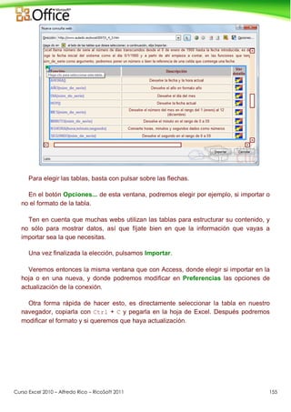 Curso Excel 2010 – Alfredo Rico – RicoSoft 2011 155
Para elegir las tablas, basta con pulsar sobre las flechas.
En el botón Opciones... de esta ventana, podremos elegir por ejemplo, si importar o
no el formato de la tabla.
Ten en cuenta que muchas webs utilizan las tablas para estructurar su contenido, y
no sólo para mostrar datos, así que fíjate bien en que la información que vayas a
importar sea la que necesitas.
Una vez finalizada la elección, pulsamos Importar.
Veremos entonces la misma ventana que con Access, donde elegir si importar en la
hoja o en una nueva, y donde podremos modificar en Preferencias las opciones de
actualización de la conexión.
Otra forma rápida de hacer esto, es directamente seleccionar la tabla en nuestro
navegador, copiarla con Ctrl + C y pegarla en la hoja de Excel. Después podremos
modificar el formato y si queremos que haya actualización.
 