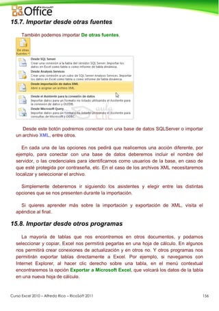 Curso Excel 2010 – Alfredo Rico – RicoSoft 2011 156
15.7. Importar desde otras fuentes
También podemos importar De otras fuentes.
Desde este botón podremos conectar con una base de datos SQLServer o importar
un archivo XML, entre otros.
En cada una de las opciones nos pedirá que realicemos una acción diferente, por
ejemplo, para conectar con una base de datos deberemos incluir el nombre del
servidor, o las credenciales para identificarnos como usuarios de la base, en caso de
que esté protegida por contraseña, etc. En el caso de los archivos XML necesitaremos
localizar y seleccionar el archivo.
Simplemente deberemos ir siguiendo los asistentes y elegir entre las distintas
opciones que se nos presenten durante la importación.
Si quieres aprender más sobre la importación y exportación de XML, visita el
apéndice al final.
15.8. Importar desde otros programas
La mayoría de tablas que nos encontremos en otros documentos, y podamos
seleccionar y copiar, Excel nos permitirá pegarlas en una hoja de cálculo. En algunos
nos permitirá crear conexiones de actualización y en otros no. Y otros programas nos
permitirán exportar tablas directamente a Excel. Por ejemplo, si navegamos con
Internet Explorer, al hacer clic derecho sobre una tabla, en el menú contextual
encontraremos la opción Exportar a Microsoft Excel, que volcará los datos de la tabla
en una nueva hoja de cálculo.
 