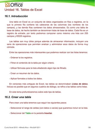 Curso Excel 2010 – Alfredo Rico – RicoSoft 2011 158
Unidad 16. Tablas de Excel
16.1. Introducción
Una tabla en Excel es un conjunto de datos organizados en filas o registros, en la
que la primera fila contiene las cabeceras de las columnas (los nombres de los
campos), y las demás filas contienen los datos almacenados. Es como una tabla de
base de datos, de hecho también se denominan listas de base de datos. Cada fila es un
registro de entrada, por tanto podremos componer como máximo una lista con 255
campos y 65535 registros.
Las tablas son muy útiles porque además de almacenar información, incluyen una
serie de operaciones que permiten analizar y administrar esos datos de forma muy
cómoda.
Entre las operaciones más interesantes que podemos realizar con las listas tenemos:
- Ordenar la los registros.
- Filtrar el contenido de la tabla por algún criterio.
- Utilizar fórmulas para la lista añadiendo algún tipo de filtrado.
- Crear un resumen de los datos.
- Aplicar formatos a todos los datos.
En versiones más antiguas de Excel, las tablas se denominaban Listas de datos.
Incluso es posible que en algunos cuadros de diálogo, se refira a las tablas como listas.
En este tema profundizaremos sobre este tipo de tablas.
16.2. Crear una tabla
Para crear una tabla tenemos que seguir los siguientes pasos:
- Seleccionar el rango de celdas (con datos o vacías) que queremos incluir en la lista.
- Seleccionar del Tabla en la pestaña Insertar.
 