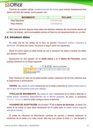 Curso Excel 2010 – Alfredo Rico – RicoSoft 2011 16
También se pueden utilizar combinaciones de teclas para realizar desplazamientos
dentro del libro de trabajo, como pueden ser:
MOVIMIENTO TECLADO
Hoja Siguiente CTRL+AVPAG
Hoja Anterior CTRL+REPAG
En caso de tener alguna duda sobre los distintos métodos de movimiento dentro de
un libro de trabajo, sería aconsejable realizar el Ejercicio de desplazamiento en un libro.
2.4. Introducir datos
En cada una de las celdas de la hoja, es posible introducir textos, números o
fórmulas. En todos los casos, los pasos a seguir serán los siguientes:
Situar el cursor sobre la celda donde se van a introducir los datos y teclear los datos
que desees introducir.
Aparecerán en dos lugares: en la celda activa y en la Barra de Fórmulas, como
puedes observar en el dibujo siguiente:
Para introducir el valor en la celda puedes utilizar cualquiera de los tres métodos que
te explicamos a continuación:
INTRO: Se valida el valor introducido en la celda y además la celda activa pasa a
ser la que se encuentra justo por debajo.
TECLAS DE MOVIMIENTO: Se valida el valor introducido en la celda y además la
celda activa cambiará dependiendo de la flecha pulsada, es decir, si pulsamos
FLECHA DERECHA será la celda contigua hacia la derecha.
CUADRO DE ACEPTACIÓN: Es el botón de la barra de fórmulas, al hacer clic
sobre él se valida el valor para introducirlo en la celda pero la celda activa seguirá
siendo la misma.
Si antes de introducir la información cambias de opinión y deseas restaurar el
contenido de la celda a su valor inicial, sólo hay que pulsar la tecla Esc del teclado o
 