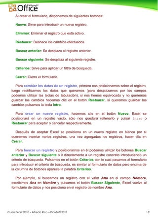 Curso Excel 2010 – Alfredo Rico – RicoSoft 2011 161
Al crear el formulario, disponemos de siguientes botones:
Nuevo: Sirve para introducir un nuevo registro.
Eliminar: Eliminar el registro que está activo.
Restaurar: Deshace los cambios efectuados.
Buscar anterior: Se desplaza al registro anterior.
Buscar siguiente: Se desplaza al siguiente registro.
Criterios: Sirve para aplicar un filtro de búsqueda.
Cerrar: Cierra el formulario.
Para cambiar los datos de un registro, primero nos posicionamos sobre el registro,
luego rectificamos los datos que queramos (para desplazarnos por los campos
podemos utilizar las teclas de tabulación), si nos hemos equivocado y no queremos
guardar los cambios hacemos clic en el botón Restaurar, si queremos guardar los
cambios pulsamos la tecla Intro.
Para crear un nuevo registro, hacemos clic en el botón Nuevo, Excel se
posicionará en un registro vacío, sólo nos quedará rellenarlo y pulsar Intro o
Restaurar para aceptar o cancelar respectivamente.
Después de aceptar Excel se posiciona en un nuevo registro en blanco por si
queremos insertar varios registros, una vez agregados los registros, hacer clic en
Cerrar.
Para buscar un registro y posicionarnos en él podemos utilizar los botones Buscar
anterior y Buscar siguiente o ir directamente a un registro concreto introduciendo un
criterio de búsqueda. Pulsamos en el botón Criterios con lo cual pasamos al formulario
para introducir el criterio de búsqueda, es similar al formulario de datos pero encima de
la columna de botones aparece la palabra Criterios.
Por ejemplo, si buscamos un registro con el valor Ana en el campo Nombre,
escribimos Ana en Nombre y pulsamos el botón Buscar Siguiente, Excel vuelve al
formulario de datos y nos posiciona en el registro de nombre Ana.
 
