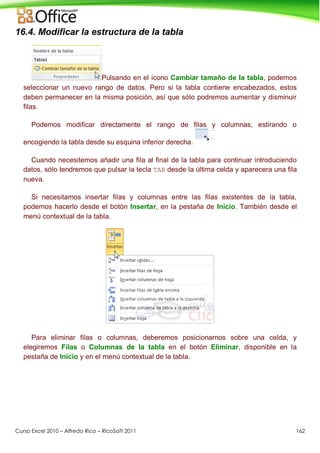 Curso Excel 2010 – Alfredo Rico – RicoSoft 2011 162
16.4. Modificar la estructura de la tabla
Pulsando en el icono Cambiar tamaño de la tabla, podemos
seleccionar un nuevo rango de datos. Pero si la tabla contiene encabezados, estos
deben permanecer en la misma posición, así que sólo podremos aumentar y disminuir
filas.
Podemos modificar directamente el rango de filas y columnas, estirando o
encogiendo la tabla desde su esquina inferior derecha.
Cuando necesitemos añadir una fila al final de la tabla para continuar introduciendo
datos, sólo tendremos que pulsar la tecla TAB desde la última celda y aparecera una fila
nueva.
Si necesitamos insertar filas y columnas entre las filas existentes de la tabla,
podemos hacerlo desde el botón Insertar, en la pestaña de Inicio. También desde el
menú contextual de la tabla.
Para eliminar filas o columnas, deberemos posicionarnos sobre una celda, y
elegiremos Filas o Columnas de la tabla en el botón Eliminar, disponible en la
pestaña de Inicio y en el menú contextual de la tabla.
 