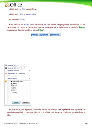 Curso Excel 2010 – Alfredo Rico – RicoSoft 2011 165
- Utilizando el Filtro (autofiltro).
- Utilizando filtros avanzados.
Utilizar el Filtro.
Para utilizar el Filtro nos servimos de las listas desplegables asociadas a las
cabeceras de campos (podemos mostrar u ocultar el autofiltro en la pestaña Datos,
marcando o desmarcando el botón Filtro).
Si pulsamos, por ejemplo, sobre la flecha del campo 1er Apellido, nos aparece un
menú desplegable como este, donde nos ofrece una serie de opciones para realizar el
filtro.
 