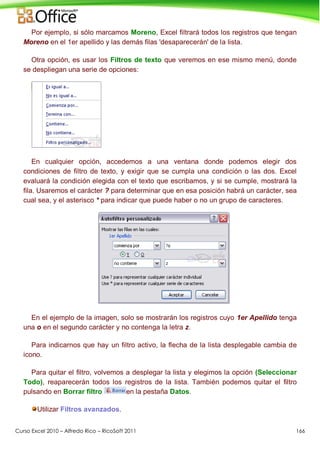 Curso Excel 2010 – Alfredo Rico – RicoSoft 2011 166
Por ejemplo, si sólo marcamos Moreno, Excel filtrará todos los registros que tengan
Moreno en el 1er apellido y las demás filas 'desaparecerán' de la lista.
Otra opción, es usar los Filtros de texto que veremos en ese mismo menú, donde
se despliegan una serie de opciones:
En cualquier opción, accedemos a una ventana donde podemos elegir dos
condiciones de filtro de texto, y exigir que se cumpla una condición o las dos. Excel
evaluará la condición elegida con el texto que escribamos, y si se cumple, mostrará la
fila. Usaremos el carácter ? para determinar que en esa posición habrá un carácter, sea
cual sea, y el asterisco * para indicar que puede haber o no un grupo de caracteres.
En el ejemplo de la imagen, solo se mostrarán los registros cuyo 1er Apellido tenga
una o en el segundo carácter y no contenga la letra z.
Para indicarnos que hay un filtro activo, la flecha de la lista desplegable cambia de
icono.
Para quitar el filtro, volvemos a desplegar la lista y elegimos la opción (Seleccionar
Todo), reaparecerán todos los registros de la lista. También podemos quitar el filtro
pulsando en Borrar filtro en la pestaña Datos.
Utilizar Filtros avanzados.
 