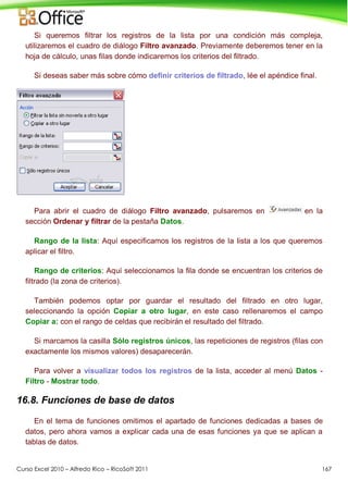 Curso Excel 2010 – Alfredo Rico – RicoSoft 2011 167
Si queremos filtrar los registros de la lista por una condición más compleja,
utilizaremos el cuadro de diálogo Filtro avanzado. Previamente deberemos tener en la
hoja de cálculo, unas filas donde indicaremos los criterios del filtrado.
Si deseas saber más sobre cómo definir criterios de filtrado, lée el apéndice final.
Para abrir el cuadro de diálogo Filtro avanzado, pulsaremos en en la
sección Ordenar y filtrar de la pestaña Datos.
Rango de la lista: Aquí especificamos los registros de la lista a los que queremos
aplicar el filtro.
Rango de criterios: Aquí seleccionamos la fila donde se encuentran los criterios de
filtrado (la zona de criterios).
También podemos optar por guardar el resultado del filtrado en otro lugar,
seleccionando la opción Copiar a otro lugar, en este caso rellenaremos el campo
Copiar a: con el rango de celdas que recibirán el resultado del filtrado.
Si marcamos la casilla Sólo registros únicos, las repeticiones de registros (filas con
exactamente los mismos valores) desaparecerán.
Para volver a visualizar todos los registros de la lista, acceder al menú Datos -
Filtro - Mostrar todo.
16.8. Funciones de base de datos
En el tema de funciones omitimos el apartado de funciones dedicadas a bases de
datos, pero ahora vamos a explicar cada una de esas funciones ya que se aplican a
tablas de datos.
 
