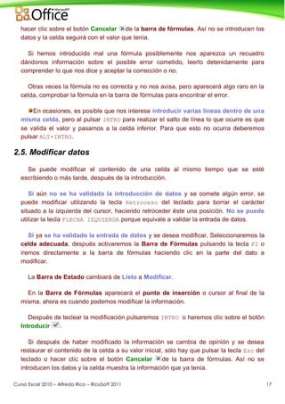 Curso Excel 2010 – Alfredo Rico – RicoSoft 2011 17
hacer clic sobre el botón Cancelar de la barra de fórmulas. Así no se introducen los
datos y la celda seguirá con el valor que tenía.
Si hemos introducido mal una fórmula posiblemente nos aparezca un recuadro
dándonos información sobre el posible error cometido, leerlo detenidamente para
comprender lo que nos dice y aceptar la corrección o no.
Otras veces la fórmula no es correcta y no nos avisa, pero aparecerá algo raro en la
celda, comprobar la fórmula en la barra de fórmulas para encontrar el error.
En ocasiones, es posible que nos interese introducir varias líneas dentro de una
misma celda, pero al pulsar INTRO para realizar el salto de línea lo que ocurre es que
se valida el valor y pasamos a la celda inferior. Para que esto no ocurra deberemos
pulsar ALT+INTRO.
2.5. Modificar datos
Se puede modificar el contenido de una celda al mismo tiempo que se esté
escribiendo o más tarde, después de la introducción.
Si aún no se ha validado la introducción de datos y se comete algún error, se
puede modificar utilizando la tecla Retroceso del teclado para borrar el carácter
situado a la izquierda del cursor, haciendo retroceder éste una posición. No se puede
utilizar la tecla FLECHA IZQUIERDA porque equivale a validar la entrada de datos.
Si ya se ha validado la entrada de datos y se desea modificar, Seleccionaremos la
celda adecuada, después activaremos la Barra de Fórmulas pulsando la tecla F2 o
iremos directamente a la barra de fórmulas haciendo clic en la parte del dato a
modificar.
La Barra de Estado cambiará de Listo a Modificar.
En la Barra de Fórmulas aparecerá el punto de inserción o cursor al final de la
misma, ahora es cuando podemos modificar la información.
Después de teclear la modificación pulsaremos INTRO o haremos clic sobre el botón
Introducir .
Si después de haber modificado la información se cambia de opinión y se desea
restaurar el contenido de la celda a su valor inicial, sólo hay que pulsar la tecla Esc del
teclado o hacer clic sobre el botón Cancelar de la barra de fórmulas. Así no se
introducen los datos y la celda muestra la información que ya tenía.
 