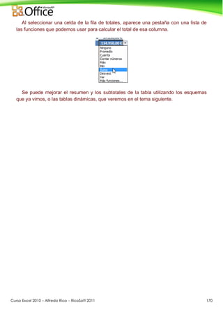 Curso Excel 2010 – Alfredo Rico – RicoSoft 2011 170
Al seleccionar una celda de la fila de totales, aparece una pestaña con una lista de
las funciones que podemos usar para calcular el total de esa columna.
Se puede mejorar el resumen y los subtotales de la tabla utilizando los esquemas
que ya vimos, o las tablas dinámicas, que veremos en el tema siguiente.
 