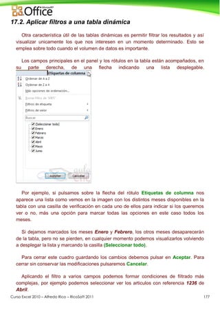 Curso Excel 2010 – Alfredo Rico – RicoSoft 2011 177
17.2. Aplicar filtros a una tabla dinámica
Otra característica útil de las tablas dinámicas es permitir filtrar los resultados y así
visualizar unicamente los que nos interesen en un momento determinado. Esto se
emplea sobre todo cuando el volumen de datos es importante.
Los campos principales en el panel y los rótulos en la tabla están acompañados, en
su parte derecha, de una flecha indicando una lista desplegable.
Por ejemplo, si pulsamos sobre la flecha del rótulo Etiquetas de columna nos
aparece una lista como vemos en la imagen con los distintos meses disponibles en la
tabla con una casilla de verificación en cada uno de ellos para indicar si los queremos
ver o no, más una opción para marcar todas las opciones en este caso todos los
meses.
Si dejamos marcados los meses Enero y Febrero, los otros meses desaparecerán
de la tabla, pero no se pierden, en cualquier momento podemos visualizarlos volviendo
a desplegar la lista y marcando la casilla (Seleccionar todo).
Para cerrar este cuadro guardando los cambios debemos pulsar en Aceptar. Para
cerrar sin conservar las modificaciones pulsaremos Cancelar.
Aplicando el filtro a varios campos podemos formar condiciones de filtrado más
complejas, por ejemplo podemos seleccionar ver los articulos con referencia 1236 de
Abril.
 