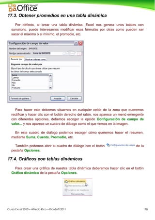 Curso Excel 2010 – Alfredo Rico – RicoSoft 2011 178
17.3. Obtener promedios en una tabla dinámica
Por defecto, al crear una tabla dinámica, Excel nos genera unos totales con
sumatorio, puede interesarnos modificar esas fórmulas por otras como pueden ser
sacar el máximo o el mínimo, el promedio, etc.
Para hacer esto debemos situarnos en cualquier celda de la zona que queremos
rectificar y hacer clic con el botón derecho del ratón, nos aparece un menú emergente
con diferentes opciones, debemos escoger la opción Configuración de campo de
valor... y nos aparece un cuadro de diálogo como el que vemos en la imagen.
En este cuadro de diálogo podemos escoger cómo queremos hacer el resumen,
mediante Suma, Cuenta, Promedio, etc.
También podemos abrir el cuadro de diálogo con el botón de la
pestaña Opciones.
17.4. Gráficos con tablas dinámicas
Para crear una gráfica de nuestra tabla dinámica deberemos hacer clic en el botón
Gráfico dinámico de la pestaña Opciones.
 