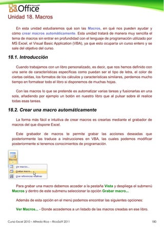 Curso Excel 2010 – Alfredo Rico – RicoSoft 2011 180
Unidad 18. Macros
En esta unidad estudiaremos qué son las Macros, en qué nos pueden ayudar y
cómo crear macros automáticamente. Esta unidad tratará de manera muy sencilla el
tema de macros sin entrar en profundidad con el lenguaje de programación utilizado por
MS Excel, el Visual Basic Application (VBA), ya que esto ocuparía un curso entero y se
sale del objetivo del curso.
18.1. Introducción
Cuando trabajamos con un libro personalizado, es decir, que nos hemos definido con
una serie de características específicas como puedan ser el tipo de letra, el color de
ciertas celdas, los formatos de los cálculos y características similares, perdemos mucho
tiempo en formatear todo el libro si disponemos de muchas hojas.
Con las macros lo que se pretende es automatizar varias tareas y fusionarlas en una
sola, añadiendo por ejemplo un botón en nuestro libro que al pulsar sobre él realice
todas esas tareas.
18.2. Crear una macro automáticamente
La forma más fácil e intuitiva de crear macros es crearlas mediante el grabador de
macros del que dispone Excel.
Este grabador de macros te permite grabar las acciones deseadas que
posteriormente las traduce a instrucciones en VBA, las cuales podemos modificar
posteriormente si tenemos conocimientos de programación.
Para grabar una macro debemos acceder a la pestaña Vista y despliega el submenú
Macros y dentro de este submenu seleccionar la opción Grabar macro...
Además de esta opción en el menú podemos encontrar las siguientes opciones:
Ver Macros... - Donde accedemos a un listado de las macros creadas en ese libro.
 