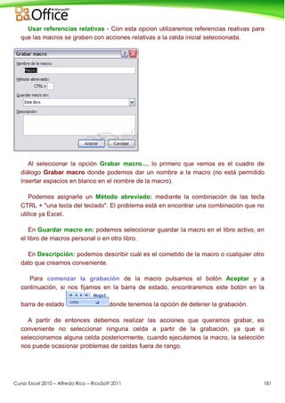 Curso Excel 2010 – Alfredo Rico – RicoSoft 2011 181
Usar referencias relativas - Con esta opcion utilizaremos referencias reativas para
que las macros se graben con acciones relativas a la celda inicial seleccionada.
Al seleccionar la opción Grabar macro..., lo primero que vemos es el cuadro de
diálogo Grabar macro donde podemos dar un nombre a la macro (no está permitido
insertar espacios en blanco en el nombre de la macro).
Podemos asignarle un Método abreviado: mediante la combinación de las tecla
CTRL + "una tecla del teclado". El problema está en encontrar una combinación que no
utilice ya Excel.
En Guardar macro en: podemos seleccionar guardar la macro en el libro activo, en
el libro de macros personal o en otro libro.
En Descripción: podemos describir cuál es el cometido de la macro o cualquier otro
dato que creamos conveniente.
Para comenzar la grabación de la macro pulsamos el botón Aceptar y a
continuación, si nos fijamos en la barra de estado, encontraremos este botón en la
barra de estado donde tenemos la opción de detener la grabación.
A partir de entonces debemos realizar las acciones que queramos grabar, es
conveniente no seleccionar ninguna celda a partir de la grabación, ya que si
seleccionamos alguna celda posteriormente, cuando ejecutemos la macro, la selección
nos puede ocasionar problemas de celdas fuera de rango.
 