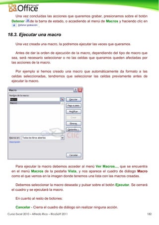 Curso Excel 2010 – Alfredo Rico – RicoSoft 2011 182
Una vez concluidas las acciones que queremos grabar, presionamos sobre el botón
Detener de la barra de estado, o accediendo al menú de Macros y haciendo clic en
.
18.3. Ejecutar una macro
Una vez creada una macro, la podremos ejecutar las veces que queramos.
Antes de dar la orden de ejecución de la macro, dependiendo del tipo de macro que
sea, será necesario seleccionar o no las celdas que queramos queden afectadas por
las acciones de la macro.
Por ejemplo si hemos creado una macro que automáticamente da formato a las
celdas seleccionadas, tendremos que seleccionar las celdas previamente antes de
ejecutar la macro.
Para ejecutar la macro debemos acceder al menú Ver Macros..., que se encuentra
en el menú Macros de la pestaña Vista, y nos aparece el cuadro de diálogo Macro
como el que vemos en la imagen donde tenemos una lista con las macros creadas.
Debemos seleccionar la macro deseada y pulsar sobre el botón Ejecutar. Se cerrará
el cuadro y se ejecutará la macro.
En cuanto al resto de botones:
Cancelar - Cierra el cuadro de diálogo sin realizar ninguna acción.
 