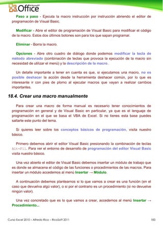Curso Excel 2010 – Alfredo Rico – RicoSoft 2011 183
Paso a paso - Ejecuta la macro instrucción por instrucción abriendo el editor de
programación de Visual Basic.
Modificar - Abre el editor de programación de Visual Basic para modificar el código
de la macro. Estos dos últimos botones son para los que sapan programar.
Eliminar - Borra la macro.
Opciones - Abre otro cuadro de diálogo donde podemos modificar la tecla de
método abreviado (combinación de teclas que provoca la ejecución de la macro sin
necesidad de utilizar el menú) y la descripción de la macro.
Un detalle importante a tener en cuenta es que, si ejecutamos una macro, no es
posible deshacer la acción desde la herramienta deshacer común, por lo que es
interesante ir con pies de plomo al ejecutar macros que vayan a realizar cambios
importantes.
18.4. Crear una macro manualmente
Para crear una macro de forma manual es necesario tener conocimientos de
programación en general y de Visual Basic en particular, ya que es el lenguaje de
programación en el que se basa el VBA de Excel. Si no tienes esta base puedes
saltarte este punto del tema.
Si quieres leer sobre los conceptos básicos de programación, visita nuestro
básico.
Primero debemos abrir el editor Visual Basic presionando la combinación de teclas
Alt+F11. Para ver el entorno de desarrollo de programación del editor Visual Basic
visita nuestro básico.
Una vez abierto el editor de Visual Basic debemos insertar un módulo de trabajo que
es donde se almacena el código de las funciones o procedimientos de las macros. Para
insertar un módulo accedemos al menú Insertar → Módulo.
A continuación debemos plantearnos si lo que vamos a crear es una función (en el
caso que devuelva algú valor), o si por el contrario es un procedimiento (si no devuelve
ningún valor).
Una vez concretado que es lo que vamos a crear, accedemos al menú Insertar →
Procedimiento...
 