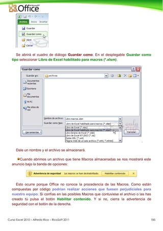Curso Excel 2010 – Alfredo Rico – RicoSoft 2011 185
Se abrirá el cuadro de diálogo Guardar como. En el desplegable Guardar como
tipo seleccionar Libro de Excel habilitado para macros (*.xlsm).
.
Dale un nombre y el archivo se almacenará.
Cuando abrimos un archivo que tiene Macros almacenadas se nos mostrará este
anuncio bajo la banda de opciones:
Esto ocurre porque Office no conoce la procedencia de las Macros. Como están
compuestas por código podrían realizar acciones que fuesen perjudiciales para
nuestro equipo. Si confías en las posibles Macros que contuviese el archivo o las has
creado tú pulsa el botón Habilitar contenido. Y si no, cierra la advertencia de
seguridad con el botón de la derecha.
 