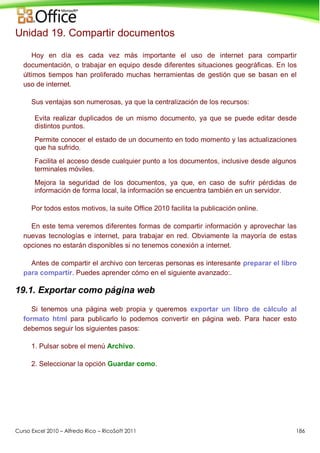 Curso Excel 2010 – Alfredo Rico – RicoSoft 2011 186
Unidad 19. Compartir documentos
Hoy en día es cada vez más importante el uso de internet para compartir
documentación, o trabajar en equipo desde diferentes situaciones geográficas. En los
últimos tiempos han proliferado muchas herramientas de gestión que se basan en el
uso de internet.
Sus ventajas son numerosas, ya que la centralización de los recursos:
Evita realizar duplicados de un mismo documento, ya que se puede editar desde
distintos puntos.
Permite conocer el estado de un documento en todo momento y las actualizaciones
que ha sufrido.
Facilita el acceso desde cualquier punto a los documentos, inclusive desde algunos
terminales móviles.
Mejora la seguridad de los documentos, ya que, en caso de sufrir pérdidas de
información de forma local, la información se encuentra también en un servidor.
Por todos estos motivos, la suite Office 2010 facilita la publicación online.
En este tema veremos diferentes formas de compartir información y aprovechar las
nuevas tecnologías e internet, para trabajar en red. Obviamente la mayoría de estas
opciones no estarán disponibles si no tenemos conexión a internet.
Antes de compartir el archivo con terceras personas es interesante preparar el libro
para compartir. Puedes aprender cómo en el siguiente avanzado:.
19.1. Exportar como página web
Si tenemos una página web propia y queremos exportar un libro de cálculo al
formato html para publicarlo lo podemos convertir en página web. Para hacer esto
debemos seguir los siguientes pasos:
1. Pulsar sobre el menú Archivo.
2. Seleccionar la opción Guardar como.
 