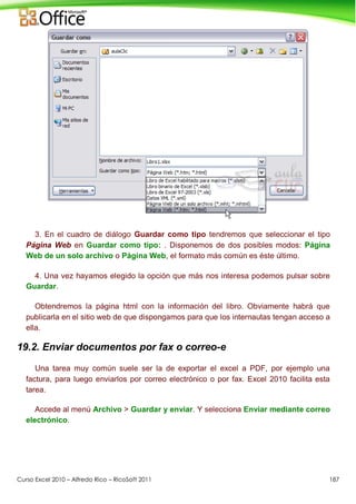 Curso Excel 2010 – Alfredo Rico – RicoSoft 2011 187
3. En el cuadro de diálogo Guardar como tipo tendremos que seleccionar el tipo
Página Web en Guardar como tipo: . Disponemos de dos posibles modos: Página
Web de un solo archivo o Página Web, el formato más común es éste último.
4. Una vez hayamos elegido la opción que más nos interesa podemos pulsar sobre
Guardar.
Obtendremos la página html con la información del libro. Obviamente habrá que
publicarla en el sitio web de que dispongamos para que los internautas tengan acceso a
ella.
19.2. Enviar documentos por fax o correo-e
Una tarea muy común suele ser la de exportar el excel a PDF, por ejemplo una
factura, para luego enviarlos por correo electrónico o por fax. Excel 2010 facilita esta
tarea.
Accede al menú Archivo > Guardar y enviar. Y selecciona Enviar mediante correo
electrónico.
 