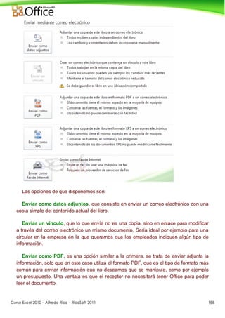 Curso Excel 2010 – Alfredo Rico – RicoSoft 2011 188
Las opciones de que disponemos son:
Enviar como datos adjuntos, que consiste en enviar un correo electrónico con una
copia simple del contenido actual del libro.
Enviar un vínculo, que lo que envía no es una copia, sino en enlace para modificar
a través del correo electrónico un mismo documento. Sería ideal por ejemplo para una
circular en la empresa en la que queramos que los empleados indiquen algún tipo de
información.
Enviar como PDF, es una opción similar a la primera, se trata de enviar adjunta la
información, solo que en este caso utiliza el formato PDF, que es el tipo de formato más
común para enviar información que no deseamos que se manipule, como por ejemplo
un presupuesto. Una ventaja es que el receptor no necesitará tener Office para poder
leer el documento.
 