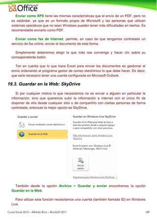 Curso Excel 2010 – Alfredo Rico – RicoSoft 2011 189
Enviar como XPS tiene las mismas características que el envío de un PDF, pero no
es estándar, ya que es un formato propio de Microsoft y las personas que utilicen
sistemas operativos que no sean Windows pueden tener más dificultades en leerlos. Es
recomendable enviarlo como PDF.
Enviar como fax de Internet, permite, en caso de que tengamos contratado un
servicio de fax online, enviar el documento de esta forma.
Simplemente deberemos elegir la que más nos convenga y hacer clic sobre su
correspondiente botón.
Ten en cuenta que lo que hace Excel para enviar los documentos es gestionar el
envío ordenando al programa gestor de correo electrónico lo que debe hacer. Es decir,
que será necesario tener una cuenta configurada en Microsoft Outlook.
19.3. Guardar en la Web: SkyDrive
Si por cualquier motivo lo que necesitamos no es enviar a alguien en particular la
información, sino que queremos subir la información a internet con el único fin de
disponer de ella desde cualquier sitio o de compartirlo con ciertas personas de forma
controlada, entonces la mejor opción es SkyDrive.
También desde la opción Archivo > Guardar y enviar encontramos la opción
Guardar en la Web.
Para utilizar esta función necesitamos una cuenta (también llamada ID) en Windows
Live.
 