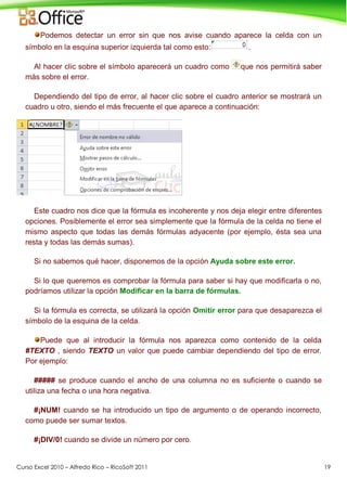 Curso Excel 2010 – Alfredo Rico – RicoSoft 2011 19
Podemos detectar un error sin que nos avise cuando aparece la celda con un
símbolo en la esquina superior izquierda tal como esto: .
Al hacer clic sobre el símbolo aparecerá un cuadro como que nos permitirá saber
más sobre el error.
Dependiendo del tipo de error, al hacer clic sobre el cuadro anterior se mostrará un
cuadro u otro, siendo el más frecuente el que aparece a continuación:
Este cuadro nos dice que la fórmula es incoherente y nos deja elegir entre diferentes
opciones. Posiblemente el error sea simplemente que la fórmula de la celda no tiene el
mismo aspecto que todas las demás fórmulas adyacente (por ejemplo, ésta sea una
resta y todas las demás sumas).
Si no sabemos qué hacer, disponemos de la opción Ayuda sobre este error.
Si lo que queremos es comprobar la fórmula para saber si hay que modificarla o no,
podríamos utilizar la opción Modificar en la barra de fórmulas.
Si la fórmula es correcta, se utilizará la opción Omitir error para que desaparezca el
símbolo de la esquina de la celda.
Puede que al introducir la fórmula nos aparezca como contenido de la celda
#TEXTO , siendo TEXTO un valor que puede cambiar dependiendo del tipo de error.
Por ejemplo:
##### se produce cuando el ancho de una columna no es suficiente o cuando se
utiliza una fecha o una hora negativa.
#¡NUM! cuando se ha introducido un tipo de argumento o de operando incorrecto,
como puede ser sumar textos.
#¡DIV/0! cuando se divide un número por cero.
 