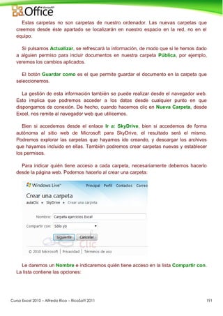 Curso Excel 2010 – Alfredo Rico – RicoSoft 2011 191
Estas carpetas no son carpetas de nuestro ordenador. Las nuevas carpetas que
creemos desde éste apartado se localizarán en nuestro espacio en la red, no en el
equipo.
Si pulsamos Actualizar, se refrescará la información, de modo que si le hemos dado
a alguien permiso para incluir documentos en nuestra carpeta Pública, por ejemplo,
veremos los cambios aplicados.
El botón Guardar como es el que permite guardar el documento en la carpeta que
seleccionemos.
La gestión de esta información también se puede realizar desde el navegador web.
Esto implica que podremos acceder a los datos desde cualquier punto en que
dispongamos de conexión. De hecho, cuando hacemos clic en Nueva Carpeta, desde
Excel, nos remite al navegador web que utilicemos.
Bien si accedemos desde el enlace Ir a: SkyDrive, bien si accedemos de forma
autónoma al sitio web de Microsoft para SkyDrive, el resultado será el mismo.
Podremos explorar las carpetas que hayamos ido creando, y descargar los archivos
que hayamos incluido en ellas. También podremos crear carpetas nuevas y establecer
los permisos.
Para indicar quién tiene acceso a cada carpeta, necesariamente debemos hacerlo
desde la página web. Podemos hacerlo al crear una carpeta:
Le daremos un Nombre e indicaremos quién tiene acceso en la lista Compartir con.
La lista contiene las opciones:
 
