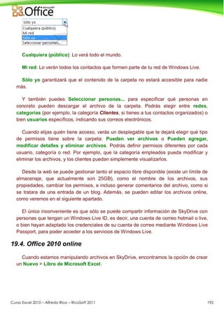 Curso Excel 2010 – Alfredo Rico – RicoSoft 2011 192
Cualquiera (público): Lo verá todo el mundo.
Mi red: Lo verán todos los contactos que formen parte de tu red de Windows Live.
Sólo yo garantizará que el contenido de la carpeta no estará accesible para nadie
más.
Y también puedes Seleccionar personas... para especificar qué personas en
concreto pueden descargar el archivo de la carpeta. Podrás elegir entre redes,
categorías (por ejemplo, la categoría Clientes, si tienes a tus contactos organizados) o
bien usuarios específicos, indicando sus correos electrónicos.
Cuando elijas quién tiene acceso, verás un desplegable que te dejará elegir qué tipo
de permisos tiene sobre la carpeta: Pueden ver archivos o Pueden agregar,
modificar detalles y eliminar archivos. Podrás definir permisos diferentes por cada
usuario, categoría o red. Por ejemplo, que la categoría empleados pueda modificar y
eliminar los archivos, y los clientes puedan simplemente visualizarlos.
Desde la web se puede gestionar tanto el espacio libre disponible (existe un límite de
almacenaje, que actualmente son 25GB), como el nombre de los archivos, sus
propiedades, cambiar los permisos, e incluso generar comentarios del archivo, como si
se tratara de una entrada de un blog. Además, se pueden editar los archivos online,
como veremos en el siguiente apartado.
El único inconveniente es que sólo se puede compartir información de SkyDrive con
personas que tengan un Windows Live ID, es decir, una cuenta de correo hotmail o live,
o bien hayan adaptado los credenciales de su cuenta de correo mediante Windows Live
Passport, para poder acceder a los servicios de Windows Live.
19.4. Office 2010 online
Cuando estamos manipulando archivos en SkyDrive, encontramos la opción de crear
un Nuevo > Libro de Microsoft Excel.
 