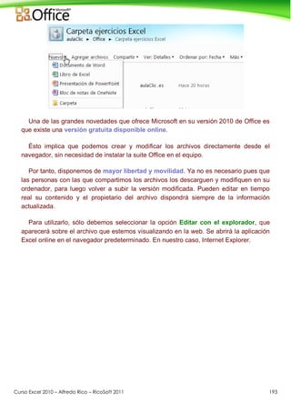 Curso Excel 2010 – Alfredo Rico – RicoSoft 2011 193
Una de las grandes novedades que ofrece Microsoft en su versión 2010 de Office es
que existe una versión gratuita disponible online.
Ésto implica que podemos crear y modificar los archivos directamente desde el
navegador, sin necesidad de instalar la suite Office en el equipo.
Por tanto, disponemos de mayor libertad y movilidad. Ya no es necesario pues que
las personas con las que compartimos los archivos los descarguen y modifiquen en su
ordenador, para luego volver a subir la versión modificada. Pueden editar en tiempo
real su contenido y el propietario del archivo dispondrá siempre de la información
actualizada.
Para utilizarlo, sólo debemos seleccionar la opción Editar con el explorador, que
aparecerá sobre el archivo que estemos visualizando en la web. Se abrirá la aplicación
Excel online en el navegador predeterminado. En nuestro caso, Internet Explorer.
 