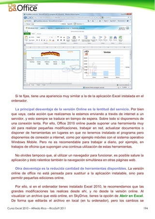 Curso Excel 2010 – Alfredo Rico – RicoSoft 2011 194
Si te fijas, tiene una apariencia muy similar a la de la aplicación Excel instalada en el
ordenador.
La principal desventaja de la versión Online es la lentitud del servicio. Por bien
que vaya, cada acción que realizamos la estamos enviando a través de internet a un
servidor, y esto siempre se traduce en tiempo de espera. Sobre todo si disponemos de
una conexión lenta. Por ello, Office 2010 online puede suponer una herramienta muy
útil para realizar pequeñas modificaciones, trabajar en red, actualizar documentos o
disponer de herramientas en lugares en que no tenemos instalado el programa pero
disponemos de conexión a internet, como por ejemplo móviles con el sistema operativo
Windows Mobile. Pero no es recomendable para trabajar a diario, por ejemplo, en
trabajos de oficina que supongan una continua utilización de estas herramientas.
No olvides tampoco que, al utilizar un navegador para funcionar, es posible sature la
aplicación y ésto ralentice también la navegación simultánea en otras páginas web.
Otra desventaja es la reducida cantidad de herramientas disponibles. La versión
online de office no está pensada para sustituir a la aplicación instalable, sino para
permitir pequeñas ediciones online.
Por ello, si en el ordenador tienes instalado Excel 2010, te recomendamos que las
grandes modificaciones las realices desde ahí, y no desde la versión online. Al
visualizar un archivo que está online, en SkyDrive, tienes la opción de Abrir en Excel.
De forma que editarás el archivo en local (en tu ordenador), pero los cambios se
 