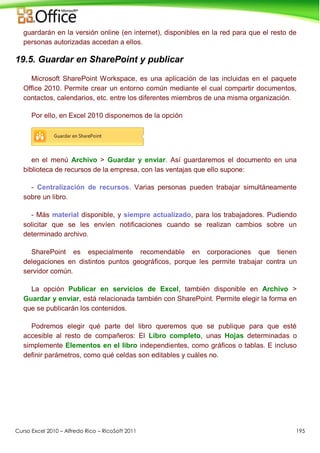 Curso Excel 2010 – Alfredo Rico – RicoSoft 2011 195
guardarán en la versión online (en internet), disponibles en la red para que el resto de
personas autorizadas accedan a ellos.
19.5. Guardar en SharePoint y publicar
Microsoft SharePoint Workspace, es una aplicación de las incluidas en el paquete
Office 2010. Permite crear un entorno común mediante el cual compartir documentos,
contactos, calendarios, etc. entre los diferentes miembros de una misma organización.
Por ello, en Excel 2010 disponemos de la opción
en el menú Archivo > Guardar y enviar. Así guardaremos el documento en una
biblioteca de recursos de la empresa, con las ventajas que ello supone:
- Centralización de recursos. Varias personas pueden trabajar simultáneamente
sobre un libro.
- Más material disponible, y siempre actualizado, para los trabajadores. Pudiendo
solicitar que se les envíen notificaciones cuando se realizan cambios sobre un
determinado archivo.
SharePoint es especialmente recomendable en corporaciones que tienen
delegaciones en distintos puntos geográficos, porque les permite trabajar contra un
servidor común.
La opción Publicar en servicios de Excel, también disponible en Archivo >
Guardar y enviar, está relacionada también con SharePoint. Permite elegir la forma en
que se publicarán los contenidos.
Podremos elegir qué parte del libro queremos que se publique para que esté
accesible al resto de compañeros: El Libro completo, unas Hojas determinadas o
simplemente Elementos en el libro independientes, como gráficos o tablas. E incluso
definir parámetros, como qué celdas son editables y cuáles no.
 