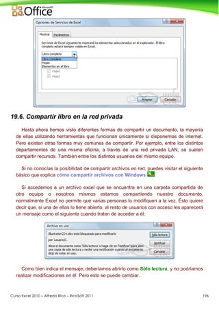 Curso Excel 2010 – Alfredo Rico – RicoSoft 2011 196
19.6. Compartir libro en la red privada
Hasta ahora hemos visto diferentes formas de compartir un documento, la mayoría
de ellas utilizando herramientas que funcionan únicamente si disponemos de internet.
Pero existen otras formas muy comunes de compartir. Por ejemplo, entre los distintos
departamentos de una misma oficina, a través de una red privada LAN, se suelen
compartir recursos. También entre los distintos usuarios del mismo equipo.
Si no conocías la posibilidad de compartir archivos en red, puedes visitar el siguiente
básico que explica cómo compartir archivos con Windows .
Si accedemos a un archivo excel que se encuentra en una carpeta compartida de
otro equipo o nosotros mismos estamos compartiendo nuestro documento,
normalmente Excel no permite que varias personas lo modifiquen a la vez. Ésto quiere
decir que, si una de ellas lo tiene abierto, al resto de usuarios con acceso les aparecerá
un mensaje como el siguiente cuando traten de acceder a él:
Como bien indica el mensaje, deberíamos abrirlo como Sólo lectura, y no podríamos
realizar modificaciones en él. Pero esto se puede cambiar.
 