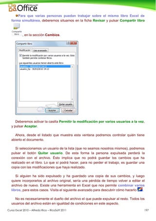 Curso Excel 2010 – Alfredo Rico – RicoSoft 2011 197
Para que varias personas puedan trabajar sobre el mismo libro Excel de
forma simultánea, deberemos situarnos en la ficha Revisar y pulsar Compartir libro
, en la sección Cambios.
Deberemos activar la casilla Permitir la modificación por varios usuarios a la vez,
y pulsar Aceptar.
Ahora, desde el listado que muestra esta ventana podremos controlar quién tiene
abierto el documento.
Si seleccionamos un usuario de la lista (que no seamos nosotros mismos), podremos
pulsar el botón Quitar usuario. De esta forma la persona expulsada perderá la
conexión con el archivo. Ésto implica que no podrá guardar los cambios que ha
realizado en el libro. Lo que sí podrá hacer, para no perder el trabajo, es guardar una
copia con las modificaciones que haya realizado.
Si alguien ha sido expulsado y ha guardado una copia de sus cambios, y luego
quiere incorporarlos al archivo original, sería una pérdida de tiempo volver a editar el
archivo de nuevo. Existe una herramienta en Excel que nos permite combinar varios
libros, para estos casos. Visita el siguiente avanzado para descubrir cómo hacerlo .
No es necesariamente el dueño del archivo el que puede expulsar al resto. Todos los
usuarios del archivo están en igualdad de condiciones en este aspecto.
 