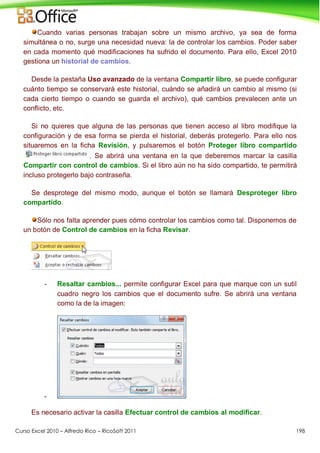 Curso Excel 2010 – Alfredo Rico – RicoSoft 2011 198
Cuando varias personas trabajan sobre un mismo archivo, ya sea de forma
simultánea o no, surge una necesidad nueva: la de controlar los cambios. Poder saber
en cada momento qué modificaciones ha sufrido el documento. Para ello, Excel 2010
gestiona un historial de cambios.
Desde la pestaña Uso avanzado de la ventana Compartir libro, se puede configurar
cuánto tiempo se conservará este historial, cuándo se añadirá un cambio al mismo (si
cada cierto tiempo o cuando se guarda el archivo), qué cambios prevalecen ante un
conflicto, etc.
Si no quieres que alguna de las personas que tienen acceso al libro modifique la
configuración y de esa forma se pierda el historial, deberás protegerlo. Para ello nos
situaremos en la ficha Revisión, y pulsaremos el botón Proteger libro compartido
. Se abrirá una ventana en la que deberemos marcar la casilla
Compartir con control de cambios. Si el libro aún no ha sido compartido, te permitirá
incluso protegerlo bajo contraseña.
Se desprotege del mismo modo, aunque el botón se llamará Desproteger libro
compartido.
Sólo nos falta aprender pues cómo controlar los cambios como tal. Disponemos de
un botón de Control de cambios en la ficha Revisar.
- Resaltar cambios... permite configurar Excel para que marque con un sutil
cuadro negro los cambios que el documento sufre. Se abrirá una ventana
como la de la imagen:
-
Es necesario activar la casilla Efectuar control de cambios al modificar.
 