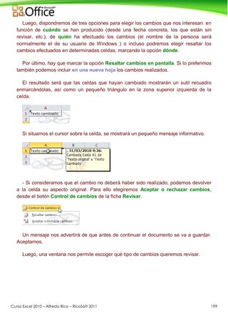 Curso Excel 2010 – Alfredo Rico – RicoSoft 2011 199
Luego, dispondremos de tres opciones para elegir los cambios que nos interesan: en
función de cuándo se han producido (desde una fecha concreta, los que están sin
revisar, etc.), de quién ha efectuado los cambios (el nombre de la persona será
normalmente el de su usuario de Windows ) o incluso podremos elegir resaltar los
cambios efectuados en determinadas celdas, marcando la opción dónde.
Por último, hay que marcar la opción Resaltar cambios en pantalla. Si lo preferimos
también podemos incluir en una nueva hoja los cambios realizados.
El resultado será que las celdas que hayan cambiado mostrarán un sutil recuadro
enmarcándolas, así como un pequeño triángulo en la zona superior izquierda de la
celda.
Si situamos el cursor sobre la celda, se mostrará un pequeño mensaje informativo.
- Si consideramos que el cambio no deberá haber sido realizado, podemos devolver
a la celda su aspecto original. Para ello elegiremos Aceptar o rechazar cambios,
desde el botón Control de cambios de la ficha Revisar.
Un mensaje nos advertirá de que antes de continuar el documento se va a guardar.
Aceptamos.
Luego, una ventana nos permite escoger qué tipo de cambios queremos revisar.
 