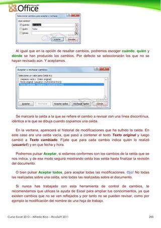 Curso Excel 2010 – Alfredo Rico – RicoSoft 2011 200
Al igual que en la opción de resaltar cambios, podremos escoger cuándo, quién y
dónde se han producido los cambios. Por defecto se seleccionarán los que no se
hayan revisado aún. Y aceptamos.
Se marcará la celda a la que se refiere el cambio a revisar con una línea discontínua,
idéntica a la que se dibuja cuando copiamos una celda.
En la ventana, aparecerá el historial de modificaciones que ha sufrido la celda. En
este caso era una celda vacía, que pasó a contener el texto Texto original y luego
cambió a Texto cambiado. Fíjate que para cada cambio indica quién lo realizó
(usuario1) y en que fecha y hora.
Podremos pulsar Aceptar, si estamos conformes con los cambios de la celda que se
nos indica, y de ese modo seguirá mostrando celda tras celda hasta finalizar la revisión
del documento.
O bien pulsar Aceptar todos, para aceptar todas las modificaciones. Ojo! No todas
las realizadas sobre una celda, sino todas las realizadas sobre el documento.
Si nunca has trabajado con esta herramienta de control de cambios, te
recomendamos que utilices la ayuda de Excel para ampliar tus conocimientos, ya que
existen cambios que no se ven reflejados y por tanto no se pueden revisar, como por
ejemplo la modificación del nombre de una hoja de trabajo.
 