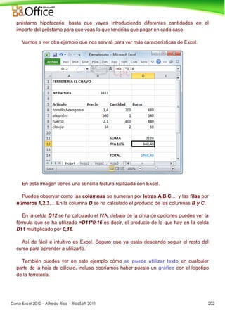 Curso Excel 2010 – Alfredo Rico – RicoSoft 2011 202
préstamo hipotecario, basta que vayas introduciendo diferentes cantidades en el
importe del préstamo para que veas lo que tendrías que pagar en cada caso.
Vamos a ver otro ejemplo que nos servirá para ver más características de Excel.
En esta imagen tienes una sencilla factura realizada con Excel.
Puedes observar como las columnas se numeran por letras A,B,C,... y las filas por
números 1,2,3,... En la columna D se ha calculado el producto de las columnas B y C.
En la celda D12 se ha calculado el IVA, debajo de la cinta de opciones puedes ver la
fórmula que se ha utilizado =D11*0,16 es decir, el producto de lo que hay en la celda
D11 multiplicado por 0,16.
Así de fácil e intuitivo es Excel. Seguro que ya estás deseando seguir el resto del
curso para aprender a utilizarlo.
También puedes ver en este ejemplo cómo se puede utilizar texto en cualquier
parte de la hoja de cálculo, incluso podríamos haber puesto un gráfico con el logotipo
de la ferretería.
 