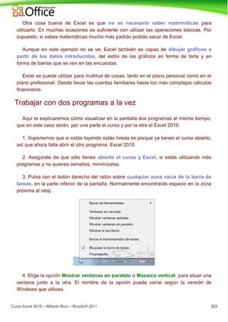 Curso Excel 2010 – Alfredo Rico – RicoSoft 2011 203
Otra cosa buena de Excel es que no es necesario saber matemáticas para
utilizarlo. En muchas ocasiones es suficiente con utilizar las operaciones básicas. Por
supuesto, si sabes matemáticas mucho más partido podrás sacar de Excel.
Aunque en este ejemplo no se ve, Excel también es capaz de dibujar gráficos a
partir de los datos introducidos, del estilo de los gráficos en forma de tarta y en
forma de barras que se ven en las encuestas.
Excel se puede utilizar para multitud de cosas, tanto en el plano personal como en el
plano profesional. Desde llevar las cuentas familiares hasta los más complejos cálculos
financieros.
Trabajar con dos programas a la vez
Aquí te explicaremos cómo visualizar en la pantalla dos programas al mismo tiempo,
que en este caso serán, por una parte el curso y por la otra el Excel 2010.
1. Suponemos que si estás leyendo estás líneas es porque ya tienes el curso abierto,
así que ahora falta abrir el otro programa: Excel 2010.
2. Asegúrate de que sólo tienes abierto el curso y Excel, si estás utilizando más
programas y no quieres cerrarlos, minimízalos.
3. Pulsa con el botón derecho del ratón sobre cualquier zona vacía de la barra de
tareas, en la parte inferior de la pantalla. Normalmente encontrarás espacio en la zona
próxima al reloj.
4. Elige la opción Mostrar ventanas en paralelo o Mosaico vertical, para situar una
ventana junto a la otra. El nombre de la opción puede variar según la versión de
Windows que utilices.
 