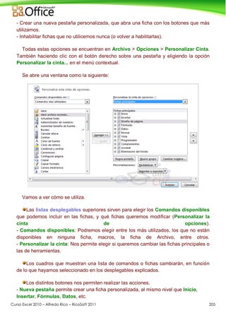 Curso Excel 2010 – Alfredo Rico – RicoSoft 2011 205
- Crear una nueva pestaña personalizada, que abra una ficha con los botones que más
utilizamos.
- Inhabilitar fichas que no utilicemos nunca (o volver a habilitarlas).
Todas estas opciones se encuentran en Archivo > Opciones > Personalizar Cinta.
También haciendo clic con el botón derecho sobre una pestaña y eligiendo la opción
Personalizar la cinta... en el menú contextual.
Se abre una ventana como la siguiente:
Vamos a ver cómo se utiliza.
Las listas desplegables superiores sirven para elegir los Comandos disponibles
que podemos incluir en las fichas, y qué fichas queremos modificar (Personalizar la
cinta de opciones).
- Comandos disponibles: Podremos elegir entre los más utilizados, los que no están
disponibles en ninguna ficha, macros, la ficha de Archivo, entre otros.
- Personalizar la cinta: Nos permite elegir si queremos cambiar las fichas principales o
las de herramientas.
Los cuadros que muestran una lista de comandos o fichas cambiarán, en función
de lo que hayamos seleccionado en los desplegables explicados.
Los distintos botones nos permiten realizar las acciones.
- Nueva pestaña permite crear una ficha personalizada, al mismo nivel que Inicio,
Insertar, Fórmulas, Datos, etc.
 