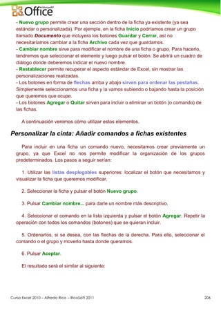 Curso Excel 2010 – Alfredo Rico – RicoSoft 2011 206
- Nuevo grupo permite crear una sección dentro de la ficha ya existente (ya sea
estándar o personalizada). Por ejemplo, en la ficha Inicio podríamos crear un grupo
llamado Documento que incluyera los botones Guardar y Cerrar, así no
necesitaríamos cambiar a la ficha Archivo cada vez que guardamos.
- Cambiar nombre sirve para modificar el nombre de una ficha o grupo. Para hacerlo,
tendremos que seleccionar el elemento y luego pulsar el botón. Se abrirá un cuadro de
diálogo donde deberemos indicar el nuevo nombre.
- Restablecer permite recuperar el aspecto estándar de Excel, sin mostrar las
personalizaciones realizadas.
- Los botones en forma de flechas arriba y abajo sirven para ordenar las pestañas.
Simplemente seleccionamos una ficha y la vamos subiendo o bajando hasta la posición
que queremos que ocupe.
- Los botones Agregar o Quitar sirven para incluir o eliminar un botón (o comando) de
las fichas.
A continuación veremos cómo utilizar estos elementos.
Personalizar la cinta: Añadir comandos a fichas existentes
Para incluir en una ficha un comando nuevo, necesitamos crear previamente un
grupo, ya que Excel no nos permite modificar la organización de los grupos
predeterminados. Los pasos a seguir serían:
1. Utilizar las listas desplegables superiores: localizar el botón que necesitamos y
visualizar la ficha que queremos modificar.
2. Seleccionar la ficha y pulsar el botón Nuevo grupo.
3. Pulsar Cambiar nombre... para darle un nombre más descriptivo.
4. Seleccionar el comando en la lista izquierda y pulsar el botón Agregar. Repetir la
operación con todos los comandos (botones) que se quieran incluir.
5. Ordenarlos, si se desea, con las flechas de la derecha. Para ello, seleccionar el
comando o el grupo y moverlo hasta donde queramos.
6. Pulsar Aceptar.
El resultado será el similar al siguiente:
 