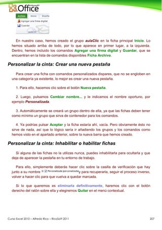 Curso Excel 2010 – Alfredo Rico – RicoSoft 2011 207
En nuestro caso, hemos creado el grupo aulaClic en la ficha principal Inicio. Lo
hemos situado arriba de todo, por lo que aparece en primer lugar, a la izquierda.
Dentro, hemos incluido los comandos Agregar una firma digital y Guardar, que se
encuentran en la lista de comandos disponibles Ficha Archivo.
Personalizar la cinta: Crear una nueva pestaña
Para crear una ficha con comandos personalizados dispares, que no se engloben en
una categoría ya existente, lo mejor es crear una nueva pestaña.
1. Para ello, hacemos clic sobre el botón Nueva pestaña.
2. Luego, pulsamos Cambiar nombre... y le indicamos el nombre oportuno, por
ejemplo Personalizada.
3. Automáticamente se creará un grupo dentro de ella, ya que las fichas deben tener
como mínimo un grupo que sirva de contenedor para los comandos.
4. Ya podrías pulsar Aceptar y la ficha estaría ahí, vacía. Pero obviamente ésto no
sirve de nada, así que lo lógico sería ir añadiendo los grupos y los comandos como
hemos visto en el apartado anterior, sobre la nueva barra que hemos creado.
Personalizar la cinta: Inhabilitar o habilitar fichas
Si alguna de las fichas no la utilizas nunca, puedes inhabilitarla para ocultarla y que
deje de aparecer la pestaña en tu entorno de trabajo.
Para ello, simplemente deberás hacer clic sobre la casilla de verificación que hay
junto a su nombre y para recuperarla, seguir el proceso inverso,
volver a hacer clic para que vuelva a quedar marcada.
Si lo que queremos es eliminarla definitivamente, haremos clic con el botón
derecho del ratón sobre ella y elegiremos Quitar en el menú contextual.
 