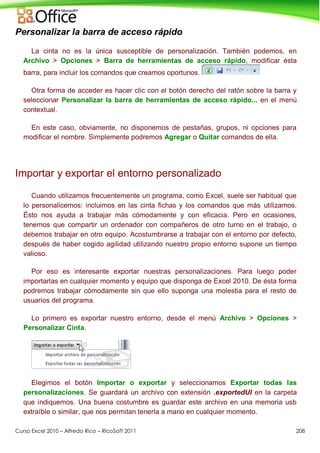 Curso Excel 2010 – Alfredo Rico – RicoSoft 2011 208
Personalizar la barra de acceso rápido
La cinta no es la única susceptible de personalización. También podemos, en
Archivo > Opciones > Barra de herramientas de acceso rápido, modificar ésta
barra, para incluir los comandos que creamos oportunos.
Otra forma de acceder es hacer clic con el botón derecho del ratón sobre la barra y
seleccionar Personalizar la barra de herramientas de acceso rápido... en el menú
contextual.
En este caso, obviamente, no disponemos de pestañas, grupos, ni opciones para
modificar el nombre. Simplemente podremos Agregar o Quitar comandos de ella.
Importar y exportar el entorno personalizado
Cuando utilizamos frecuentemente un programa, como Excel, suele ser habitual que
lo personalicemos: incluimos en las cinta fichas y los comandos que más utilizamos.
Ésto nos ayuda a trabajar más cómodamente y con eficacia. Pero en ocasiones,
tenemos que compartir un ordenador con compañeros de otro turno en el trabajo, o
debemos trabajar en otro equipo. Acostumbrarse a trabajar con el entorno por defecto,
después de haber cogido agilidad utilizando nuestro propio entorno supone un tiempo
valioso.
Por eso es interesante exportar nuestras personalizaciones. Para luego poder
importarlas en cualquier momento y equipo que disponga de Excel 2010. De ésta forma
podremos trabajar cómodamente sin que ello suponga una molestia para el resto de
usuarios del programa.
Lo primero es exportar nuestro entorno, desde el menú Archivo > Opciones >
Personalizar Cinta.
Elegimos el botón Importar o exportar y seleccionamos Exportar todas las
personalizaciones. Se guardará un archivo con extensión .exportedUI en la carpeta
que indiquemos. Una buena costumbre es guardar este archivo en una memoria usb
extraíble o similar, que nos permitan tenerla a mano en cualquier momento.
 