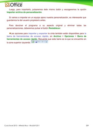 Curso Excel 2010 – Alfredo Rico – RicoSoft 2011 209
Luego, para importarlo, pulsaremos éste mismo botón y escogeremos la opción
Importar archivo de personalización.
Si vamos a importar en un equipo ajeno nuestra personalización, es interesante que
guardemos la del usuario propietario antes.
Para devolver el programa a su aspecto original y eliminar todas las
personalizaciones, deberemos pulsar el botón Restablecer.
Las opciones para importar y exportar la cinta también están disponibles para la
barra de herramientas de acceso rápido, en Archivo > Opciones > Barra de
herramientas de acceso rápido. Recuerda que esta barra es la que se encuentra en
la zona superior izquierda.
 