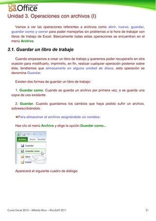 Curso Excel 2010 – Alfredo Rico – RicoSoft 2011 21
Unidad 3. Operaciones con archivos (I)
Vamos a ver las operaciones referentes a archivos como abrir, nuevo, guardar,
guardar como y cerrar para poder manejarlas sin problemas a la hora de trabajar con
libros de trabajo de Excel. Básicamente todas estas operaciones se encuentran en el
menú Archivo.
3.1. Guardar un libro de trabajo
Cuando empezamos a crear un libro de trabajo y queremos poder recuperarlo en otra
ocasión para modificarlo, imprimirlo, en fin, realizar cualquier operación posterior sobre
éste, tendremos que almacenarlo en alguna unidad de disco, esta operación se
denomina Guardar.
Existen dos formas de guardar un libro de trabajo:
1. Guardar como. Cuando se guarda un archivo por primera vez, o se guarda una
copia de uno existente.
2. Guardar. Cuando guardamos los cambios que haya podido sufrir un archivo,
sobreescribiéndolo.
Para almacenar el archivo asignándole un nombre:
Haz clic el menú Archivo y elige la opción Guardar como...
Aparecerá el siguiente cuadro de diálogo:
 